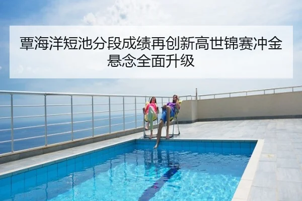 覃海洋短池分段成绩再创新高世锦赛冲金悬念全面升级