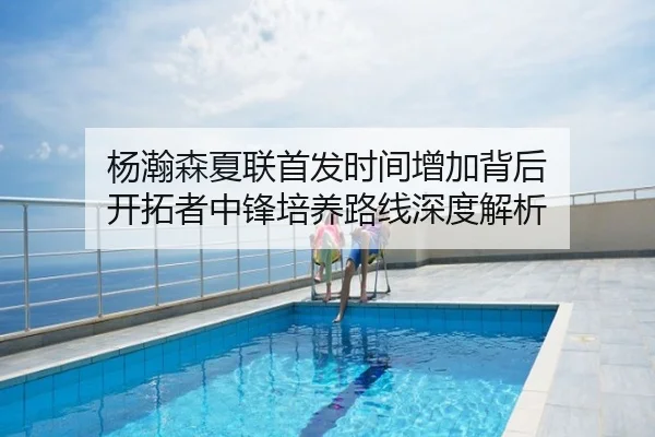 杨瀚森夏联首发时间增加背后 开拓者中锋培养路线深度解析