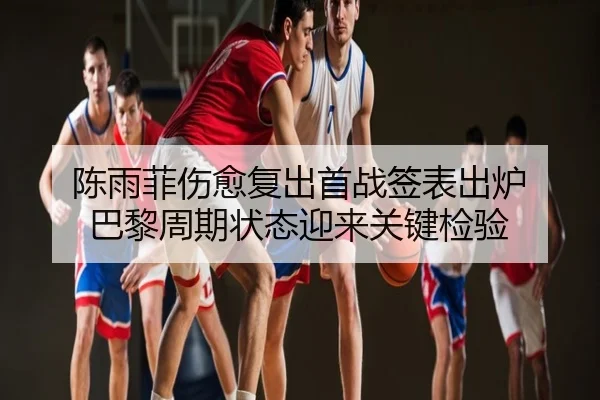 陈雨菲伤愈复出首战签表出炉 巴黎周期状态迎来关键检验