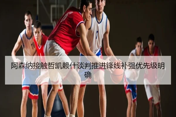 阿森纳接触哲凯赖什谈判推进锋线补强优先级明确