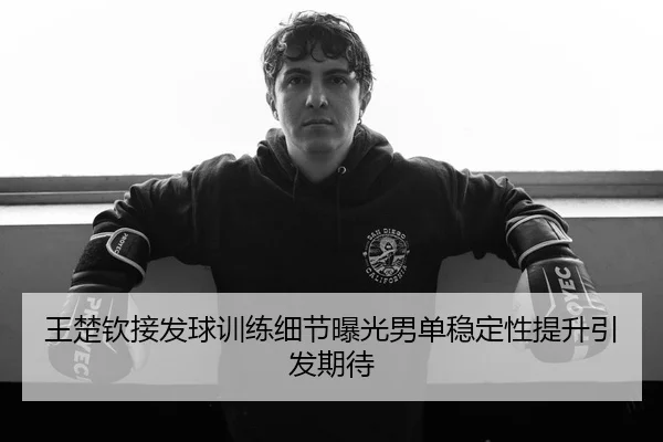 王楚钦接发球训练细节曝光男单稳定性提升引发期待
