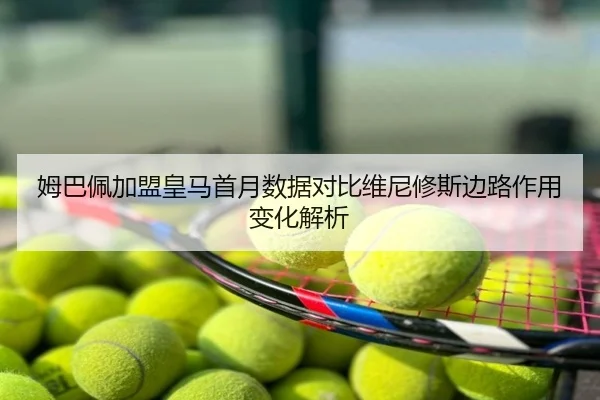 姆巴佩加盟皇马首月数据对比维尼修斯边路作用变化解析
