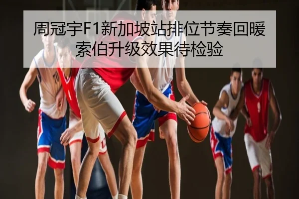 周冠宇F1新加坡站排位节奏回暖索伯升级效果待检验