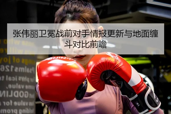 张伟丽卫冕战前对手情报更新与地面缠斗对比前瞻