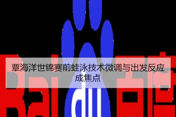 覃海洋世锦赛前蛙泳技术微调与出发反应成焦点