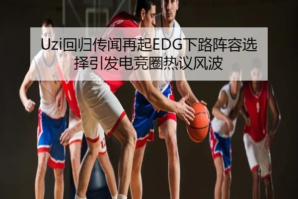 Uzi回归传闻再起EDG下路阵容选择引发电竞圈热议风波