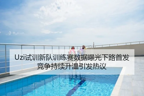 Uzi试训新队训练赛数据曝光下路首发竞争持续升温引发热议