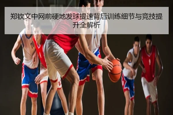 郑钦文中网前硬地发球提速背后训练细节与竞技提升全解析
