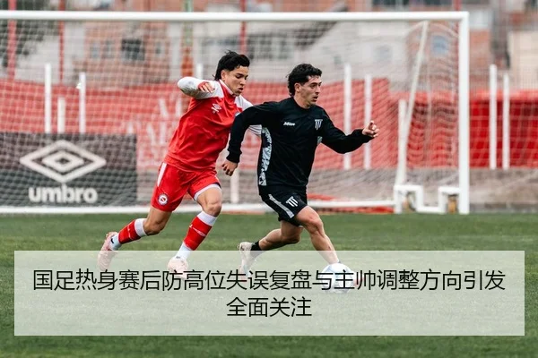 国足热身赛后防高位失误复盘与主帅调整方向引发全面关注